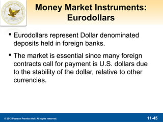 Money Market Instruments:
                                   Eurodollars
    Eurodollars represent Dollar denominated
     deposits held in foreign banks.
    The market is essential since many foreign
     contracts call for payment is U.S. dollars due
     to the stability of the dollar, relative to other
     currencies.




© 2012 Pearson Prentice Hall. All rights reserved.       11-45
 