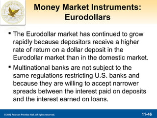 Money Market Instruments:
                                   Eurodollars
    The Eurodollar market has continued to grow
     rapidly because depositors receive a higher
     rate of return on a dollar deposit in the
     Eurodollar market than in the domestic market.
    Multinational banks are not subject to the
     same regulations restricting U.S. banks and
     because they are willing to accept narrower
     spreads between the interest paid on deposits
     and the interest earned on loans.

© 2012 Pearson Prentice Hall. All rights reserved.       11-46
 