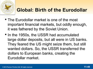 Global: Birth of the Eurodollar
    The Eurodollar market is one of the most
     important financial markets, but oddly enough,
     it was fathered by the Soviet Union.
    In the 1950s, the USSR had accumulated
     large dollar deposits, but all were in US banks.
     They feared the US might seize them, but still
     wanted dollars. So, the USSR transferred the
     dollars to European banks, creating the
     Eurodollar market.

© 2012 Pearson Prentice Hall. All rights reserved.   11-48
 