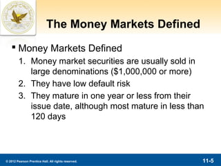 The Money Markets Defined
    Money Markets Defined
        1. Money market securities are usually sold in
           large denominations ($1,000,000 or more)
        2. They have low default risk
        3. They mature in one year or less from their
           issue date, although most mature in less than
           120 days




© 2012 Pearson Prentice Hall. All rights reserved.      11-5
 