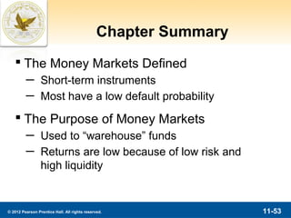 Chapter Summary
    The Money Markets Defined
         ─ Short-term instruments
         ─ Most have a low default probability
    The Purpose of Money Markets
         ─ Used to “warehouse” funds
         ─ Returns are low because of low risk and
           high liquidity


© 2012 Pearson Prentice Hall. All rights reserved.               11-53
 
