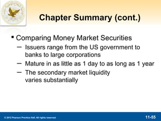 Chapter Summary (cont.)

       Comparing Money Market Securities
            ─ Issuers range from the US government to
              banks to large corporations
            ─ Mature in as little as 1 day to as long as 1 year
            ─ The secondary market liquidity
              varies substantially




© 2012 Pearson Prentice Hall. All rights reserved.         11-55
 