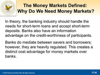The Money Markets Defined:
                      Why Do We Need Money Markets?

   In theory, the banking industry should handle the
   needs for short-term loans and accept short-term
   deposits. Banks also have an information
   advantage on the credit-worthiness of participants.
   Banks do mediate between savers and borrowers;
   however, they are heavily regulated. This creates a
   distinct cost advantage for money markets over
   banks.



© 2012 Pearson Prentice Hall. All rights reserved.   11-6
 