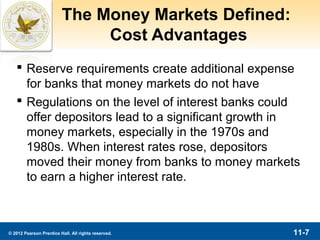 The Money Markets Defined:
                              Cost Advantages
    Reserve requirements create additional expense
     for banks that money markets do not have
    Regulations on the level of interest banks could
     offer depositors lead to a significant growth in
     money markets, especially in the 1970s and
     1980s. When interest rates rose, depositors
     moved their money from banks to money markets
     to earn a higher interest rate.



© 2012 Pearson Prentice Hall. All rights reserved.    11-7
 
