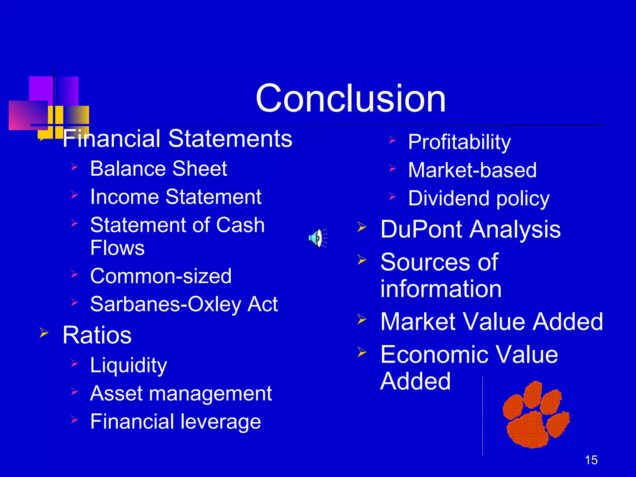 15
Conclusion
 Financial Statements
 Balance Sheet
 Income Statement
 Statement of Cash
Flows
 Common-sized
 Sarbanes-Oxley Act
 Ratios
 Liquidity
 Asset management
 Financial leverage
 Profitability
 Market-based
 Dividend policy
 DuPont Analysis
 Sources of
information
 Market Value Added
 Economic Value
Added
 