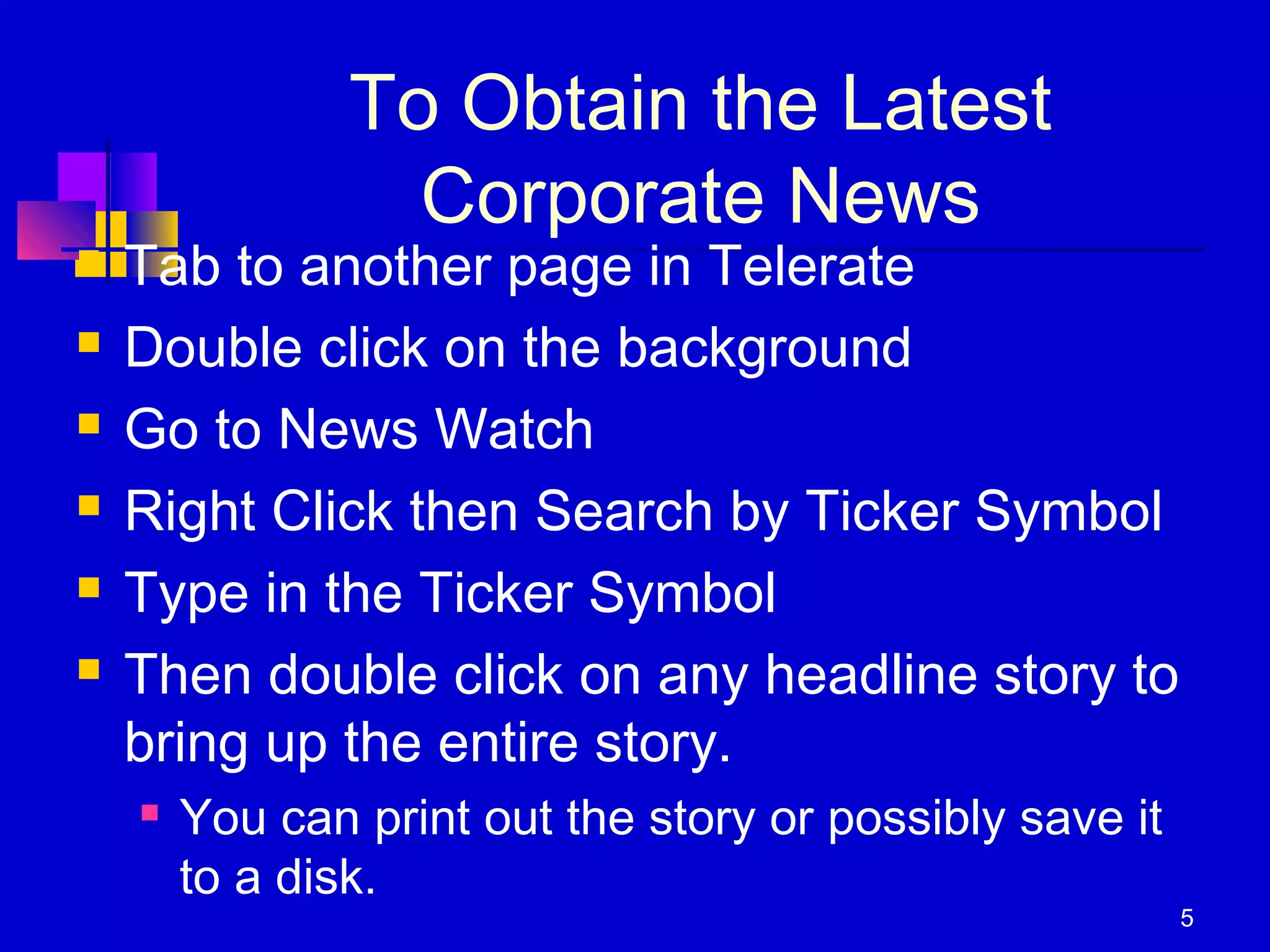 5
To Obtain the Latest
Corporate News
 Tab to another page in Telerate
 Double click on the background
 Go to News Watch
 Right Click then Search by Ticker Symbol
 Type in the Ticker Symbol
 Then double click on any headline story to
bring up the entire story.
 You can print out the story or possibly save it
to a disk.
 