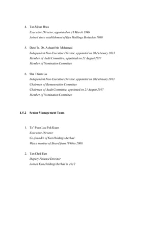 4. Tan Moon Hwa
Executive Director, appointed on 18 March 1996
Joined since establishment of Ken Holdings Berhad in 1980
5. Dato’ Ir. Dr. Ashaaribin Mohamad
Independent Non-Executive Director,appointed on 20 February 2013
Member of Audit Committee, appointed on 21 August 2017
Member of Nomination Committee
6. Sha Thiam Lu
Independent Non-Executive Director,appointed on 20February 2013
Chairman of Remuneration Committee
Chairman of Audit Committee, appointed on 21 August 2017
Member of Nomination Committee
1.5.2 Senior Management Team
1. To’ Puan Lau Pek Kuan
Executive Director
Co-founder of Ken Holdings Berhad
Was a member of Board from1996 to 2008
2. Tan Chek Een
Deputy Finance Director
Joined Ken Holdings Berhad in 2012
 