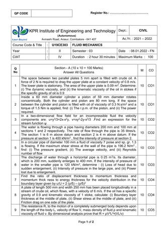 Page 1 of 2
Register No.: …………..…………………….
KPR Institute of Engineering and Technology
(Autonomous)
Avinashi Road, Arasur, Coimbatore - 641 407
Dept.: CIVIL
Ac.Yr. : 2021 – 2022
Course Code & Title : U19CE303 FLUID MECHANICS
Year : II Semester : 03 Date : 08.01.2022 - FN
CIAT : IV Duration : 2 hour 30 minutes Maximum Marks : 100
Q
No
Section - A (10 x 10 = 100 Marks)
Answer All Questions
M CO
1
The space between two parallel plates 5 mm apart is filled with crude oil. A
force of 2 N is required to drag the upper plate at a constant velocity of 0.8 m/s.
The lower plate is stationary. The area of the upper plate is 0.09 m2. Determine:
(i) The dynamic viscosity, and (ii) the kinematic viscosity of the oil in stokes if
the specific gravity of oil is 0.9
10 CO1
2
Inside a 60 mm diameter cylinder a piston of 59 mm diameter rotates
concentrically. Both the cylinder and piston are 80 mm long. If the space
between the cylinder and piston is filled with oil of viscosity of 0.3 N.s/m2 and a
torque of 1.5 Nm is applied, find: (i) The r.p.m. of the piston, and (ii) The power
required.
10 CO1
3
In a two-dimensional flow field for an incompressible fluid the velocity
components are: u=y3/3+2x-x2y, v=xy2-2y-x3/3 .Find an expression for the
stream function ψ
10 CO2
4
The water is flowing through a pipe having diameters 200 mm and 100 mm at
sections 1 and 2 respectively. The rate of flow through the pipe is 35 litres/s.
The section 1 is 6 m above datum and section 2 is 4 m above datum. If the
pressure at section 1 is 400 kN/m2 , find the intensity of pressure at section 2.
10 CO2
5
In a circular pipe of diameter 100 mm a fluid of viscosity 7 poise and sp. gr. 1.3
is flowing. If the maximum shear stress at the wall of the pipe is 196.2 N/m2 ,
find: (i) The pressure gradient, (ii) The average velocity, and (iii) Reynolds
number of flow
10 CO3
6
The discharge of water through a horizontal pipe is 0·25 m3/s. Its diameter,
which is 200 mm, suddenly enlarges to 400 mm. If the intensity of pressure of
water in the smaller pipe is 120 kN/m2, determine : (i) Loss of head due to
sudden enlargement, (ii) Intensity of pressure in the large pipe, and (iii) Power
lost due to enlargement.
10 CO3
7
Find the ratio of displacement thickness to momentum thickness and
momentum thick ness to energy thickness for the velocity distribution in the
boundary layer given by u/U = 2 (y/δ) – (y/δ)2
10 CO4
8
A plate of length 500 mm and width 250 mm has been placed longitudinally in a
stream of crude oil, which flows, with a velocity of 6 m/s. If the oil has a specific
gravity of 0.9 and kinematic viscosity of 1 stoke, calculate: (i) Boundary layer
thickness at the middle of plate, (ii) Shear stress at the middle of plate, and (iii)
Friction drag on one side of the plate.
10 CO4
9
The resistance R, to the motion of a completely submerged body depends upon
the length of the body L, velocity of flow V, mass density of fluid ρ and kinematic
viscosity of fluid ν. By dimensional analysis prove that R = ρV2L2ᵠ(VL/v)
10 CO5
QP CODE
 