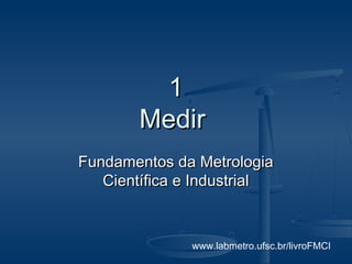 www.labmetro.ufsc.br/livroFMCI
11
MedirMedir
Fundamentos da MetrologiaFundamentos da Metrologia
Científica e IndustrialCientífica e Industrial
 