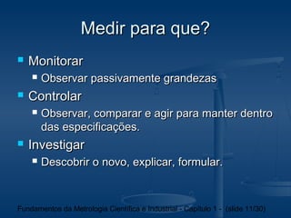 Medir para que?
   Monitorar
       Observar passivamente grandezas
   Controlar
       Observar, comparar e agir para manter dentro
        das especificações.
   Investigar
       Descobrir o novo, explicar, formular.



Fundamentos da Metrologia Científica e Industrial - Capítulo 1 - (slide 11/30)
 