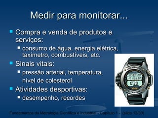 Medir para monitorar...
   Compra e venda de produtos e
    serviços:
       consumo de água, energia elétrica,
        taxímetro, combustíveis, etc.
   Sinais vitais:
       pressão arterial, temperatura,
        nível de colesterol
   Atividades desportivas:
       desempenho, recordes

Fundamentos da Metrologia Científica e Industrial - Capítulo 1 - (slide 12/30)
 