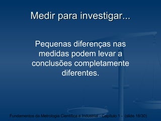Medir para investigar...

             Pequenas diferenças nas
              medidas podem levar a
            conclusões completamente
                    diferentes.




Fundamentos da Metrologia Científica e Industrial - Capítulo 1 - (slide 18/30)
 