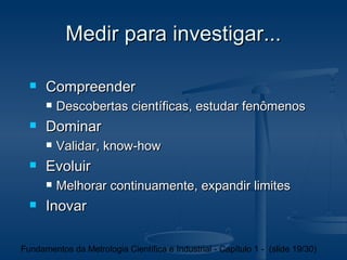 Medir para investigar...

     Compreender
         Descobertas científicas, estudar fenômenos
     Dominar
         Validar, know-how
     Evoluir
         Melhorar continuamente, expandir limites
     Inovar

Fundamentos da Metrologia Científica e Industrial - Capítulo 1 - (slide 19/30)
 