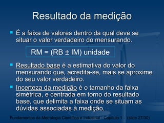 Resultado da medição
   É a faixa de valores dentro da qual deve se
    situar o valor verdadeiro do mensurando.
           RM = (RB ± IM) unidade
   Resultado base é a estimativa do valor do
    mensurando que, acredita-se, mais se aproxime
    do seu valor verdadeiro.
   Incerteza da medição é o tamanho da faixa
    simétrica, e centrada em torno do resultado
    base, que delimita a faixa onde se situam as
    dúvidas associadas à medição.
Fundamentos da Metrologia Científica e Industrial - Capítulo 1 - (slide 27/30)
 