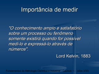 Importância de medir

  "O conhecimento amplo e satisfatório
  sobre um processo ou fenômeno
  somente existirá quando for possível
  medi-lo e expressá-lo através de
  números".
                           Lord Kelvin, 1883


Fundamentos da Metrologia Científica e Industrial - Capítulo 1 - (slide 3/30)
 