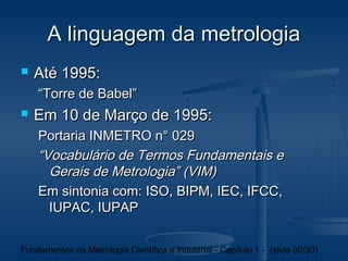 A linguagem da metrologia
   Até 1995:
    “Torre de Babel”
   Em 10 de Março de 1995:
    Portaria INMETRO n° 029
    “Vocabulário de Termos Fundamentais e
      Gerais de Metrologia” (VIM)
    Em sintonia com: ISO, BIPM, IEC, IFCC,
      IUPAC, IUPAP


Fundamentos da Metrologia Científica e Industrial - Capítulo 1 - (slide 30/30)
 