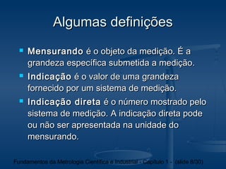 Algumas definições
     Mensurando é o objeto da medição. É a
      grandeza específica submetida a medição.
     Indicação é o valor de uma grandeza
      fornecido por um sistema de medição.
     Indicação direta é o número mostrado pelo
      sistema de medição. A indicação direta pode
      ou não ser apresentada na unidade do
      mensurando.

Fundamentos da Metrologia Científica e Industrial - Capítulo 1 - (slide 8/30)
 