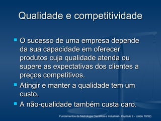 Fundamentos da Metrologia Científica e Industrial - Capítulo 9 - (slide 10/52)
Qualidade e competitividadeQualidade e competitividade
 O sucesso de uma empresa dependeO sucesso de uma empresa depende
da sua capacidade em oferecerda sua capacidade em oferecer
produtos cuja qualidade atenda ouprodutos cuja qualidade atenda ou
supere as expectativas dos clientes asupere as expectativas dos clientes a
preços competitivos.preços competitivos.
 Atingir e manter a qualidade tem umAtingir e manter a qualidade tem um
custo.custo.
 A não-qualidade também custa caro.A não-qualidade também custa caro.
 