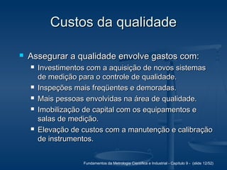 Fundamentos da Metrologia Científica e Industrial - Capítulo 9 - (slide 12/52)
Custos da qualidadeCustos da qualidade
 Assegurar a qualidade envolve gastos com:Assegurar a qualidade envolve gastos com:
 Investimentos com a aquisição de novos sistemasInvestimentos com a aquisição de novos sistemas
de medição para o controle de qualidade.de medição para o controle de qualidade.
 Inspeções mais freqüentes e demoradas.Inspeções mais freqüentes e demoradas.
 Mais pessoas envolvidas na área de qualidade.Mais pessoas envolvidas na área de qualidade.
 Imobilização de capital com os equipamentos eImobilização de capital com os equipamentos e
salas de medição.salas de medição.
 Elevação de custos com a manutenção e calibraçãoElevação de custos com a manutenção e calibração
de instrumentos.de instrumentos.
 