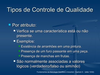 Fundamentos da Metrologia Científica e Industrial - Capítulo 9 - (slide 15/52)
Tipos de Controle de QualidadeTipos de Controle de Qualidade
 Por atributo:Por atributo:
 Verfica se uma característica está ou nãoVerfica se uma característica está ou não
presente.presente.
 Exemplos:Exemplos:
 Existência de arranhões em uma pintura.Existência de arranhões em uma pintura.
 Presença de um furo passante em uma peça.Presença de um furo passante em uma peça.
 Presença de manchas em frutas.Presença de manchas em frutas.
 São normalmente associadas a valoresSão normalmente associadas a valores
lógicos (verdadeiro/falso ou sim/não)lógicos (verdadeiro/falso ou sim/não)
 