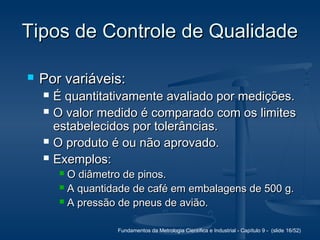 Fundamentos da Metrologia Científica e Industrial - Capítulo 9 - (slide 16/52)
Tipos de Controle de QualidadeTipos de Controle de Qualidade
 Por variáveis:Por variáveis:
 É quantitativamente avaliado por medições.É quantitativamente avaliado por medições.
 O valor medido é comparado com os limitesO valor medido é comparado com os limites
estabelecidos por tolerâncias.estabelecidos por tolerâncias.
 O produto é ou não aprovado.O produto é ou não aprovado.
 Exemplos:Exemplos:
 O diâmetro de pinos.O diâmetro de pinos.
 A quantidade de café em embalagens de 500 g.A quantidade de café em embalagens de 500 g.
 A pressão de pneus de avião.A pressão de pneus de avião.
 