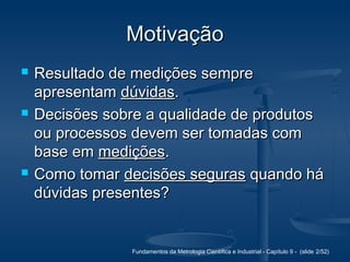Fundamentos da Metrologia Científica e Industrial - Capítulo 9 - (slide 2/52)
MotivaçãoMotivação
 Resultado de medições sempreResultado de medições sempre
apresentamapresentam dúvidasdúvidas..
 Decisões sobre a qualidade de produtosDecisões sobre a qualidade de produtos
ou processos devem ser tomadas comou processos devem ser tomadas com
base embase em mediçõesmedições..
 Como tomarComo tomar decisões segurasdecisões seguras quando háquando há
dúvidas presentes?dúvidas presentes?
 