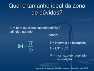 Fundamentos da Metrologia Científica e Industrial - Capítulo 9 - (slide 26/52)
Qual o tamanho ideal da zonaQual o tamanho ideal da zona
de dúvidas?de dúvidas?
Um bom equilíbrio custo/benefício é
atingido quando:
10
IT
IM =
sendo:
IT = intervalo de tolerância
IT = LST - LIT
IM = incerteza do resultado
da medição
 