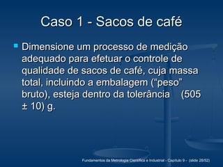 Fundamentos da Metrologia Científica e Industrial - Capítulo 9 - (slide 28/52)
Caso 1 - Sacos de caféCaso 1 - Sacos de café
 Dimensione um processo de mediçãoDimensione um processo de medição
adequado para efetuar o controle deadequado para efetuar o controle de
qualidade de sacos de café, cuja massaqualidade de sacos de café, cuja massa
total, incluindo a embalagem (“peso”total, incluindo a embalagem (“peso”
bruto), esteja dentro da tolerância (505bruto), esteja dentro da tolerância (505
± 10) g.± 10) g.
 