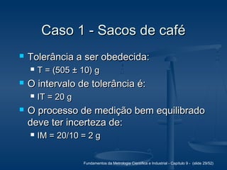 Fundamentos da Metrologia Científica e Industrial - Capítulo 9 - (slide 29/52)
Caso 1 - Sacos de caféCaso 1 - Sacos de café
 Tolerância a ser obedecida:Tolerância a ser obedecida:
 T = (505 ± 10) gT = (505 ± 10) g
 O intervalo de tolerância é:O intervalo de tolerância é:
 IT = 20 gIT = 20 g
 O processo de medição bem equilibradoO processo de medição bem equilibrado
deve ter incerteza de:deve ter incerteza de:
 IM = 20/10 = 2 gIM = 20/10 = 2 g
 