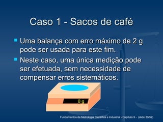Fundamentos da Metrologia Científica e Industrial - Capítulo 9 - (slide 30/52)
Caso 1 - Sacos de caféCaso 1 - Sacos de café
 Uma balança com erro máximo de 2 gUma balança com erro máximo de 2 g
pode ser usada para este fim.pode ser usada para este fim.
 Neste caso, uma única medição podeNeste caso, uma única medição pode
ser efetuada, sem necessidade deser efetuada, sem necessidade de
compensar erros sistemáticos.compensar erros sistemáticos.
0 g
 