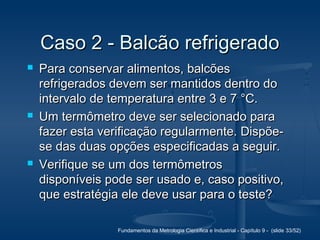 Fundamentos da Metrologia Científica e Industrial - Capítulo 9 - (slide 33/52)
Caso 2 - Balcão refrigeradoCaso 2 - Balcão refrigerado
 Para conservar alimentos, balcõesPara conservar alimentos, balcões
refrigerados devem ser mantidos dentro dorefrigerados devem ser mantidos dentro do
intervalo de temperatura entre 3 e 7 °C.intervalo de temperatura entre 3 e 7 °C.
 Um termômetro deve ser selecionado paraUm termômetro deve ser selecionado para
fazer esta verificação regularmente. Dispõe-fazer esta verificação regularmente. Dispõe-
se das duas opções especificadas a seguir.se das duas opções especificadas a seguir.
 Verifique se um dos termômetrosVerifique se um dos termômetros
disponíveis pode ser usado e, caso positivo,disponíveis pode ser usado e, caso positivo,
que estratégia ele deve usar para o teste?que estratégia ele deve usar para o teste?
 
