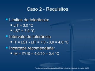 Fundamentos da Metrologia Científica e Industrial - Capítulo 9 - (slide 35/52)
Caso 2 - RequisitosCaso 2 - Requisitos
 Limites de tolerância:Limites de tolerância:
 LIT = 3,0 °CLIT = 3,0 °C
 LST = 7,0 °CLST = 7,0 °C
 Intervalo de tolerânciaIntervalo de tolerância
 IT = LST - LIT = 7,0 - 3,0 = 4,0 °CIT = LST - LIT = 7,0 - 3,0 = 4,0 °C
 Incerteza recomendada:Incerteza recomendada:
 IM = IT/10 = 4,0/10 = 0,4 °CIM = IT/10 = 4,0/10 = 0,4 °C
 