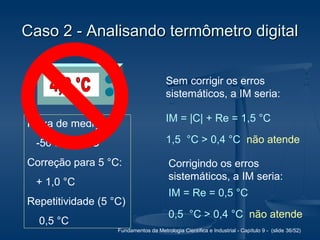 Fundamentos da Metrologia Científica e Industrial - Capítulo 9 - (slide 36/52)
Caso 2 - Analisando termômetro digitalCaso 2 - Analisando termômetro digital
Faixa de medição:
-50 a + 80 °C
Correção para 5 °C:
+ 1,0 °C
Repetitividade (5 °C)
0,5 °C
Sem corrigir os erros
sistemáticos, a IM seria:
IM = |C| + Re = 1,5 °C
1,5 °C > 0,4 °C não atende
Corrigindo os erros
sistemáticos, a IM seria:
IM = Re = 0,5 °C
0,5 °C > 0,4 °C não atende
 