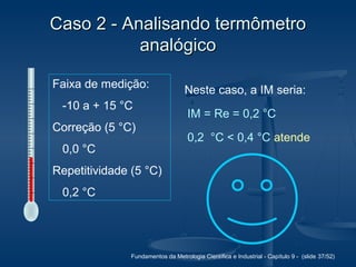 Fundamentos da Metrologia Científica e Industrial - Capítulo 9 - (slide 37/52)
Caso 2 - Analisando termômetroCaso 2 - Analisando termômetro
analógicoanalógico
Faixa de medição:
-10 a + 15 °C
Correção (5 °C)
0,0 °C
Repetitividade (5 °C)
0,2 °C
Neste caso, a IM seria:
IM = Re = 0,2 °C
0,2 °C < 0,4 °C atende
 