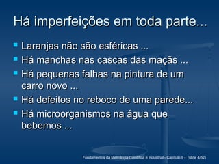 Fundamentos da Metrologia Científica e Industrial - Capítulo 9 - (slide 4/52)
Há imperfeições em toda parte...Há imperfeições em toda parte...
 Laranjas não são esféricas ...Laranjas não são esféricas ...
 Há manchas nas cascas das maçãs ...Há manchas nas cascas das maçãs ...
 Há pequenas falhas na pintura de umHá pequenas falhas na pintura de um
carro novo ...carro novo ...
 Há defeitos no reboco de uma parede...Há defeitos no reboco de uma parede...
 Há microorganismos na água queHá microorganismos na água que
bebemos ...bebemos ...
 