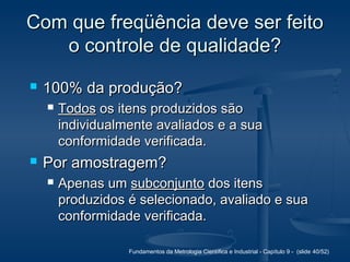 Fundamentos da Metrologia Científica e Industrial - Capítulo 9 - (slide 40/52)
Com que freqüência deve ser feitoCom que freqüência deve ser feito
o controle de qualidade?o controle de qualidade?
 100% da produção?100% da produção?
 TodosTodos os itens produzidos sãoos itens produzidos são
individualmente avaliados e a suaindividualmente avaliados e a sua
conformidade verificada.conformidade verificada.
 Por amostragem?Por amostragem?
 Apenas umApenas um subconjuntosubconjunto dos itensdos itens
produzidos é selecionado, avaliado e suaproduzidos é selecionado, avaliado e sua
conformidade verificada.conformidade verificada.
 