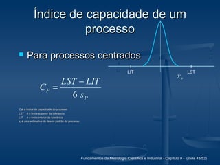 Fundamentos da Metrologia Científica e Industrial - Capítulo 9 - (slide 43/52)
Índice de capacidade de umÍndice de capacidade de um
processoprocesso
 Para processos centradosPara processos centrados
P
P
s
LITLST
C
6
−
=
CCPPé o índice de capacidade do processoé o índice de capacidade do processo
LSTLST é o limite superior da tolerânciaé o limite superior da tolerância
LITLIT é o limite inferior da tolerânciaé o limite inferior da tolerância
ssPP é uma estimativa do desvio padrão do processoé uma estimativa do desvio padrão do processo
LIT LST
PX
 