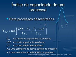 Fundamentos da Metrologia Científica e Industrial - Capítulo 9 - (slide 44/52)
Índice de capacidade de umÍndice de capacidade de um
processoprocesso
 Para processos descentradosPara processos descentrados
CCPKPK é o índice de capacidade do processoé o índice de capacidade do processo
LSTLST é o limite superior da tolerânciaé o limite superior da tolerância
LITLIT é o limite inferior da tolerânciaé o limite inferior da tolerância
ssPP é uma estimativa do desvio padrão do processoé uma estimativa do desvio padrão do processo
XXPP é uma estimativa do valor médio do processoé uma estimativa do valor médio do processo
LIT LST
PX





 −−
=
P
P
P
P
PK
s
LITX
s
XLST
C
3
,
3
min
 