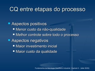 Fundamentos da Metrologia Científica e Industrial - Capítulo 9 - (slide 50/52)
CQ entre etapas do processoCQ entre etapas do processo
 Aspectos positivosAspectos positivos
 Menor custo da não-qualidadeMenor custo da não-qualidade
 Melhor controle sobre todo o processoMelhor controle sobre todo o processo
 Aspectos negativosAspectos negativos
 Maior investimento inicialMaior investimento inicial
 Maior custo da qualidadeMaior custo da qualidade
 