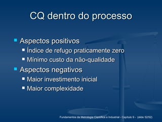Fundamentos da Metrologia Científica e Industrial - Capítulo 9 - (slide 52/52)
CQ dentro do processoCQ dentro do processo
 Aspectos positivosAspectos positivos
 Índice de refugo praticamente zeroÍndice de refugo praticamente zero
 Mínimo custo da não-qualidadeMínimo custo da não-qualidade
 Aspectos negativosAspectos negativos
 Maior investimento inicialMaior investimento inicial
 Maior complexidadeMaior complexidade
 