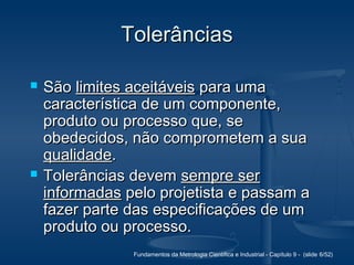 Fundamentos da Metrologia Científica e Industrial - Capítulo 9 - (slide 6/52)
TolerânciasTolerâncias
 SãoSão limites aceitáveislimites aceitáveis para umapara uma
característica de um componente,característica de um componente,
produto ou processo que, seproduto ou processo que, se
obedecidos, não comprometem a suaobedecidos, não comprometem a sua
qualidadequalidade..
 Tolerâncias devemTolerâncias devem sempre sersempre ser
informadasinformadas pelo projetista e passam apelo projetista e passam a
fazer parte das especificações de umfazer parte das especificações de um
produto ou processo.produto ou processo.
 