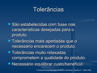 Fundamentos da Metrologia Científica e Industrial - Capítulo 9 - (slide 8/52)
TolerânciasTolerâncias
 São estabelecidas com base nasSão estabelecidas com base nas
características desejadas para ocaracterísticas desejadas para o
produto.produto.
 Tolerâncias mais apertadas que oTolerâncias mais apertadas que o
necessário encarecem o produto.necessário encarecem o produto.
 Tolerâncias muito relaxadasTolerâncias muito relaxadas
comprometem a qualidade do produto.comprometem a qualidade do produto.
 Necessário equilibrar custo/benefício.Necessário equilibrar custo/benefício.
 