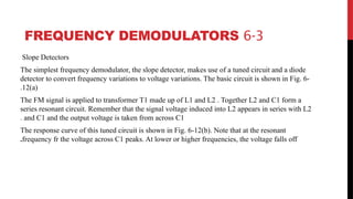 6-3
FREQUENCY DEMODULATORS
Slope Detectors
The simplest frequency demodulator, the slope detector, makes use of a tuned circuit and a diode
detector to convert frequency variations to voltage variations. The basic circuit is shown in Fig. 6-
12(a)
.
The FM signal is applied to transformer T1 made up of L1 and L2 . Together L2 and C1 form a
series resonant circuit. Remember that the signal voltage induced into L2 appears in series with L2
and C1 and the output voltage is taken from across C1
.
The response curve of this tuned circuit is shown in Fig. 6-12(b). Note that at the resonant
frequency fr the voltage across C1 peaks. At lower or higher frequencies, the voltage falls off
.
 