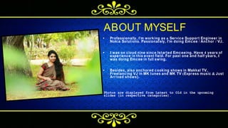 • Professionally, I'm working as a Service Support Engineer in
Nokia Solutions. Passionately, I'm doing Emcee / Anchor / VJ.
• I was on cloud nine since Istarted Emceeing. Have 4 years of
experience in this event field. For past one and half years, I
was doing Emcee in full swing.
• Besides, also anchored cooking shows in Makkal TV,
Freelancing VJ in MK tunes and MK TV (Express music & Just
Arrived shows).
P h o t o s a r e d i s p l a y e d f r o m L a t e s t t o O l d i n t h e u p c o m i n g
s l i d e s ( i n r e s p e c t i v e c a t e g o r i e s ) .
ABOUT MYSELF
 