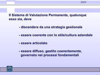 2004
Il Sistema di Valutazione Permanente, qualunque
esso sia, deve
- discendere da una strategia gestionale
- essere coerente con lo stile/cultura aziendale
- essere articolato
- essere diffuso, gestito coerentemente,
governato nei processi fondamentali
 