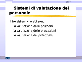 2004
2
Sistemi di valutazione del
personale
I tre sistemi classici sono
la valutazione delle posizioni
la valutazione delle prestazioni
la valutazione del potenziale
 