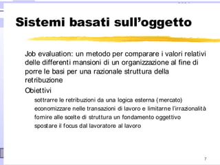 2004
7
Sistemi basati sull’oggetto
Job evaluation: un metodo per comparare i valori relativi
delle differenti mansioni di un organizzazione al fine di
porre le basi per una razionale struttura della
retribuzione
Obiettivi
sottrarre le retribuzioni da una logica esterna (mercato)
economizzare nelle transazioni di lavoro e limitarne l’irrazionalità
fornire alle scelte di struttura un fondamento oggettivo
spostare il focus dal lavoratore al lavoro
 