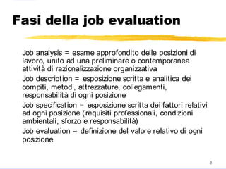 2004
8
Fasi della job evaluation
Job analysis = esame approfondito delle posizioni di
lavoro, unito ad una preliminare o contemporanea
attività di razionalizzazione organizzativa
Job description = esposizione scritta e analitica dei
compiti, metodi, attrezzature, collegamenti,
responsabilità di ogni posizione
Job specification = esposizione scritta dei fattori relativi
ad ogni posizione (requisiti professionali, condizioni
ambientali, sforzo e responsabilità)
Job evaluation = definizione del valore relativo di ogni
posizione
 