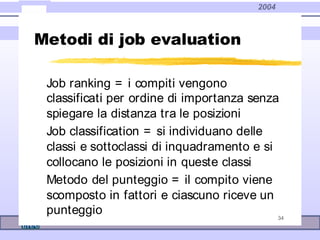 2004
34
Metodi di job evaluation
Job ranking = i compiti vengono
classificati per ordine di importanza senza
spiegare la distanza tra le posizioni
Job classification = si individuano delle
classi e sottoclassi di inquadramento e si
collocano le posizioni in queste classi
Metodo del punteggio = il compito viene
scomposto in fattori e ciascuno riceve un
punteggio
 
