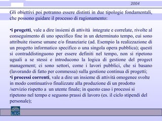 2004
Gli obiettivi poi potranno essere distinti in due tipologie fondamentali,
che possono guidare il processo di ragionamento:
•i progetti, vale a dire insiemi di attività integrate e correlate, rivolte al
conseguimento di uno specifico fine in un determinato tempo, cui sono
attribuite risorse umane e/o finanziarie (ad. Esempio la realizzazione di
un progetto informatico specifico o una singola opera pubblica); questi
si contraddistinguono per essere definiti nel tempo, non si ripetono
uguali a se stessi e introducono la logica di gestione del progect
management; ci sono settori, come i lavori pubblici, che si basano
(lavorando di fatto per commessa) sulla gestione continua di progetti;
•i processi correnti, vale a dire un insieme di attività omogenee svolte
in modo continuativo finalizzate alla produzione di un prodotto
/servizio rispetto a un utente finale; in questo caso i processi si
ripetono nel tempo e seguono prassi di lavoro (es. il ciclo stipendi del
personale);
 